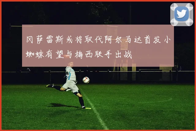 冈萨雷斯或将取代阿尔马达首发小蜘蛛有望与梅西联手出战