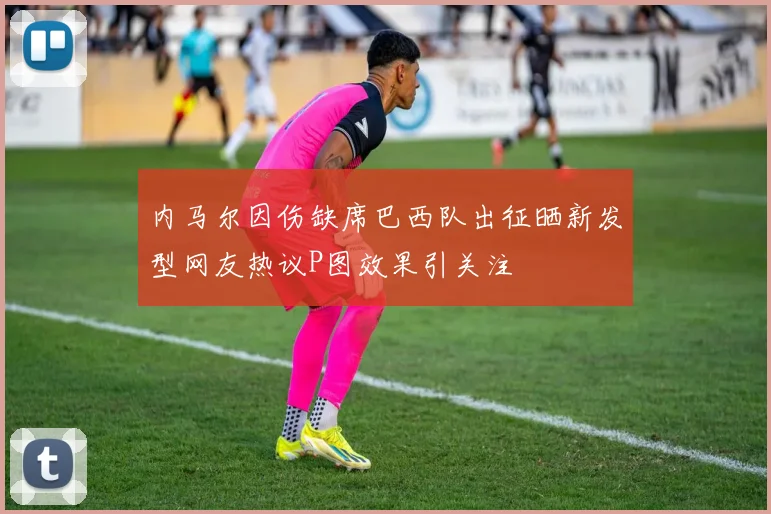 内马尔因伤缺席巴西队出征晒新发型网友热议P图效果引关注