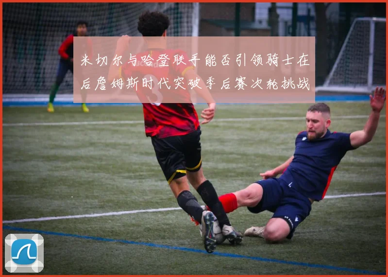米切尔与哈登联手能否引领骑士在后詹姆斯时代突破季后赛次轮挑战