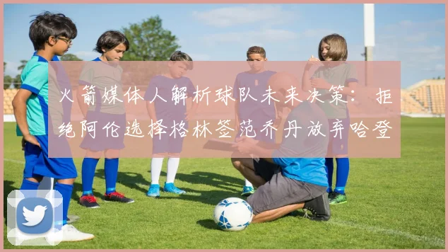 火箭媒体人解析球队未来决策：拒绝阿伦选择格林签范乔丹放弃哈登