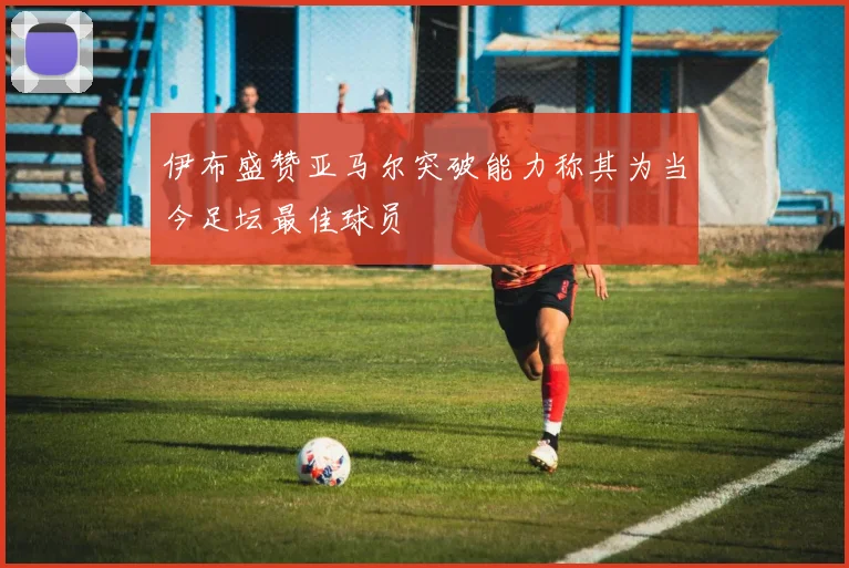伊布盛赞亚马尔突破能力称其为当今足坛最佳球员