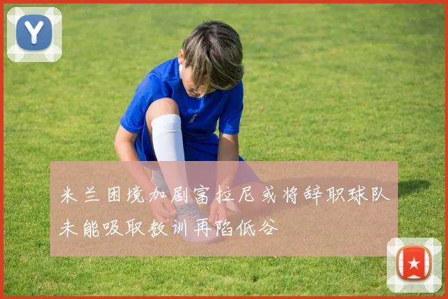米兰困境加剧富拉尼或将辞职球队未能吸取教训再陷低谷