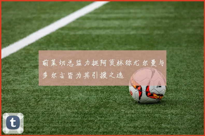 前莱切总监力挺阿莫林称尤尔曼与多尔古皆为其引援之选
