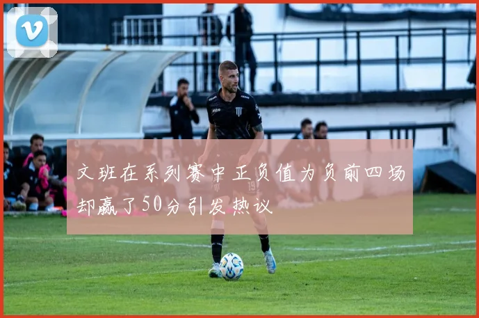 文班在系列赛中正负值为负前四场却赢了50分引发热议
