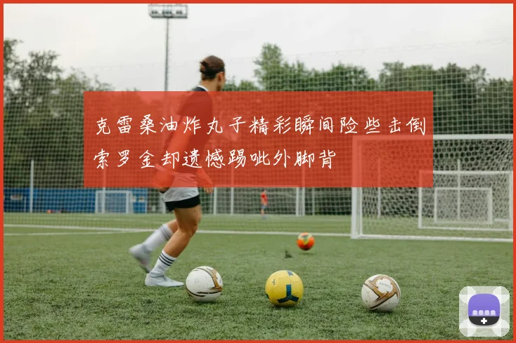 克雷桑油炸丸子精彩瞬间险些击倒索罗金却遗憾踢呲外脚背