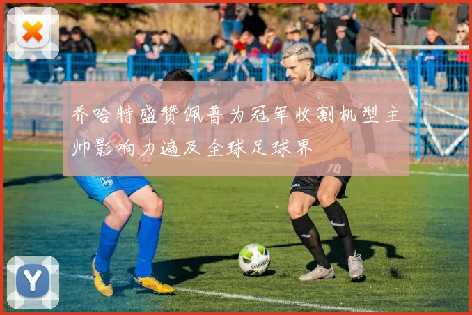 乔哈特盛赞佩普为冠军收割机型主帅影响力遍及全球足球界