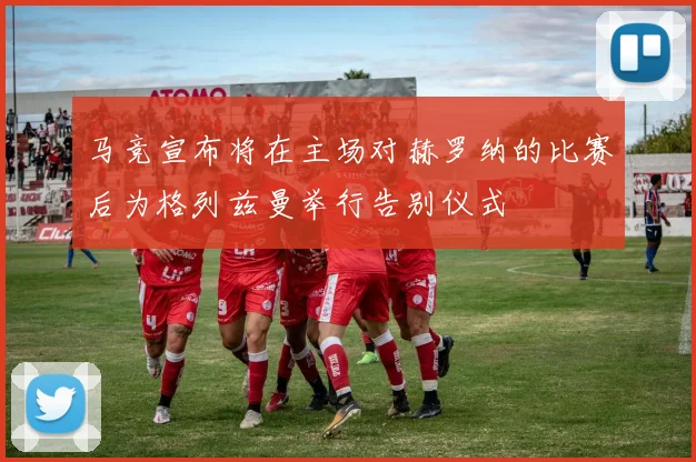 马竞宣布将在主场对赫罗纳的比赛后为格列兹曼举行告别仪式