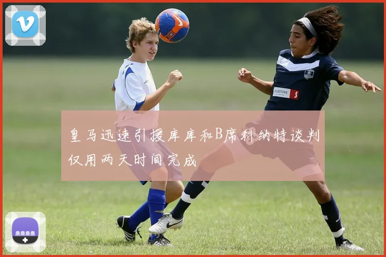 皇马迅速引援库库和B席科纳特谈判仅用两天时间完成