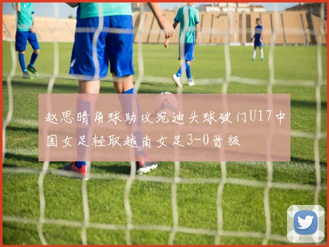 赵思晴角球助攻宛迪头球破门U17中国女足轻取越南女足3-0晋级