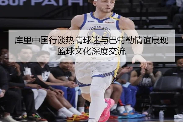 库里中国行谈热情球迷与巴特勒情谊展现篮球文化深度交流